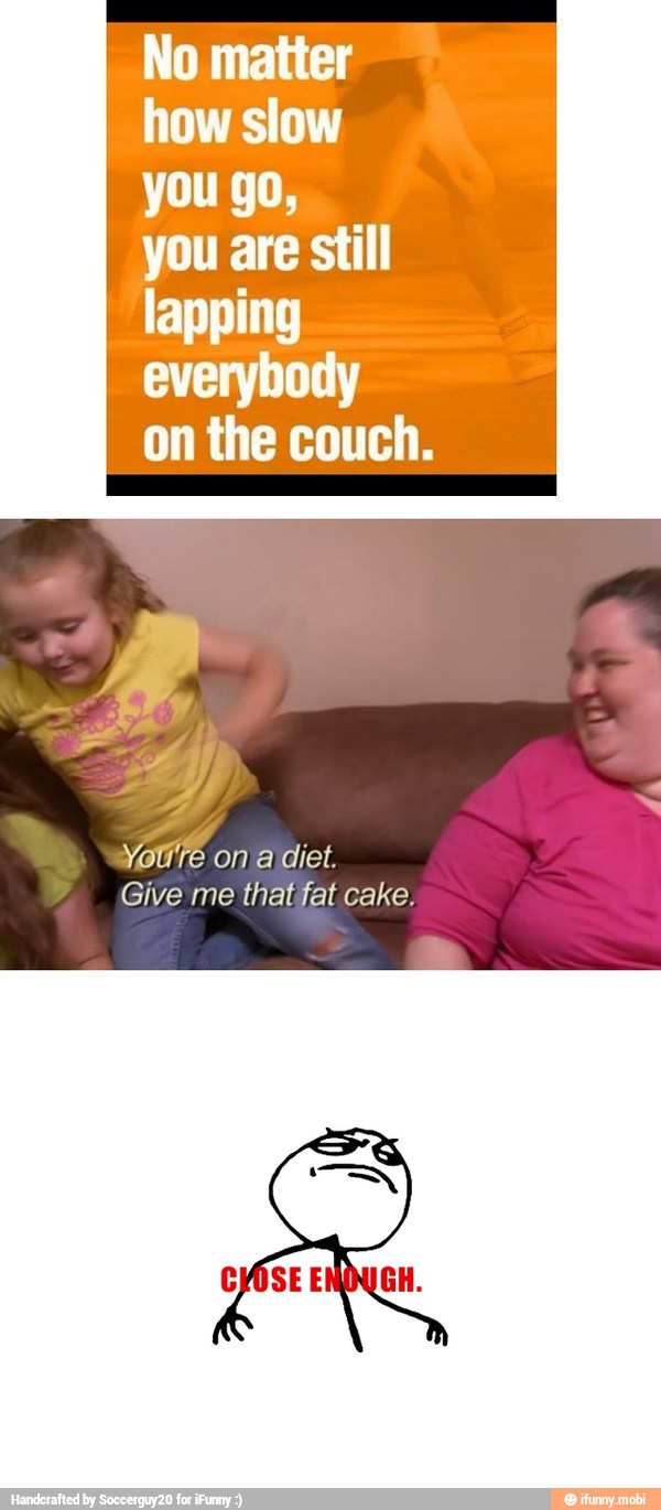 No matter
how slow
you go,
you are still
lapping
everybody
on the couch.
Give me thatfat cake.