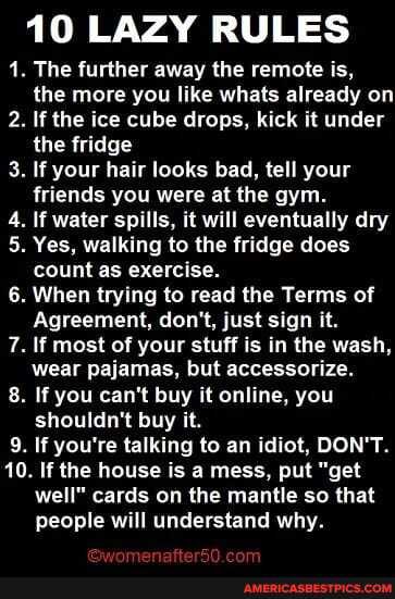 10 LAZY RULES
. The further away the remote is, the more you like whats already on
2. If the ice cube drops, kick it under the fridge
3. If your hair looks bad, tell your friends you were at the gym.
4. If water spills, it will eventually dry
5. Yes, walking to the fridge does count as exercise.
6. When trying to read the Terms of
Agreement, don't, just sign it.
7. If most of your stuff is in the wash,
wear pajamas, but accessorize.
8. If you can't buy it online, you shouldn't buy it.
9. If you're talking to an idiot, DON'T.
10. If the house is a mess, put "get
well" cards on the mantle so that
people will understand why.