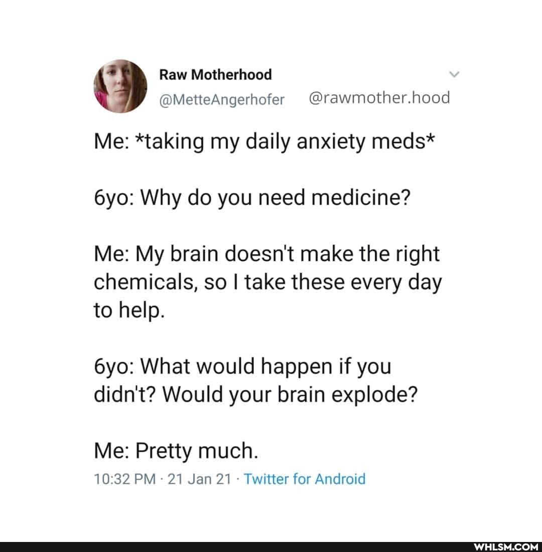 Raw Motherhood
@MetteAngerhofer @rawmother.hood
Me: *taking my daily anxiety meds*
Why do you need medicine?
Me: My brain doesn't make the right chemicals, so I take these every day
to help.
What would happen if you didn't? Would your brain explode?
Me: Pretty much.
PM 21 Jan 21 - Twitter for Android