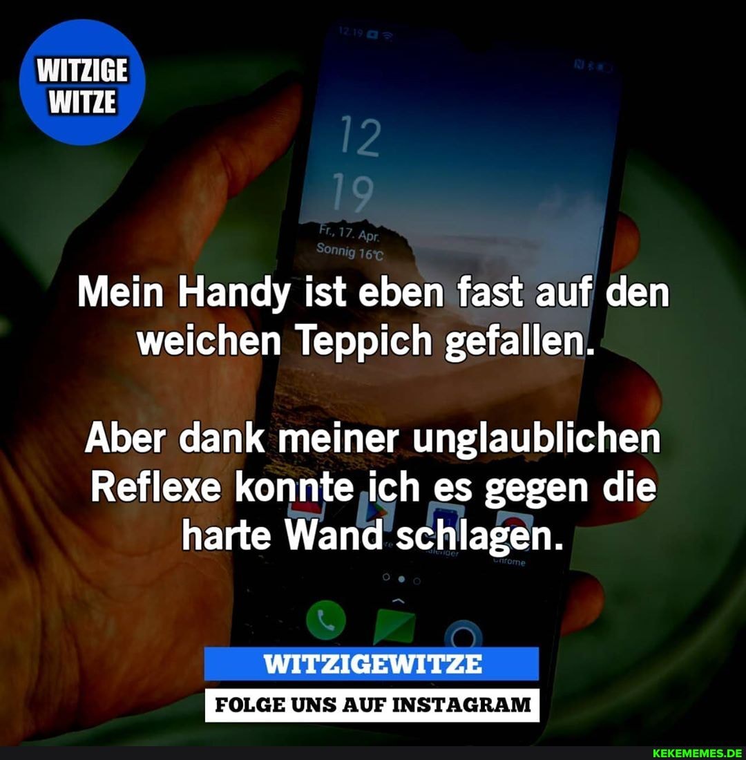 WITZIGE WITZE
Mein Handy ist eben fast auf den weichen Teppich gefallen.
Aber dank meiner unglaublichen
Reflexe konnte ich es gegen die harte Wand schlagen.
FOLGE UNS AUF INSTAGRAM