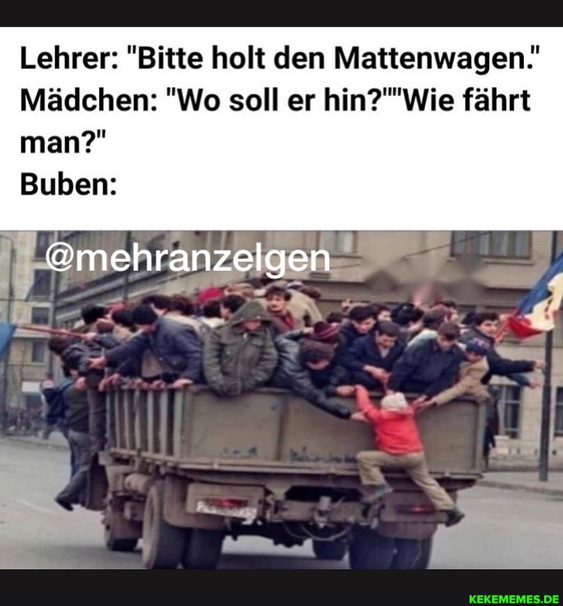 Lehrer: "Bitte holt den Mattenwagen.
Mädchen: "Wo soll er fährt
man?"
Buben:
@mehranzelgen