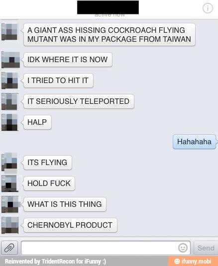 AGIANT ASS HISSING COCKROACH FLYING
MUTANT WAS IN MY PACKAGE FROM TAIWAN
IDK WHERE IT IS NOW
ITS FLYING
HOLD FUCK
WHAT IS THIS THING
CHERNOBYL PRODUCT