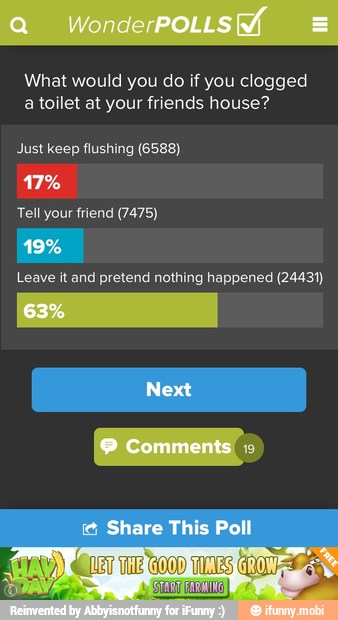 What would you do if you clogged
a toilet at your friends house?
Just keep flushing (6588)
Leave it and pretend nothing happened (24431)