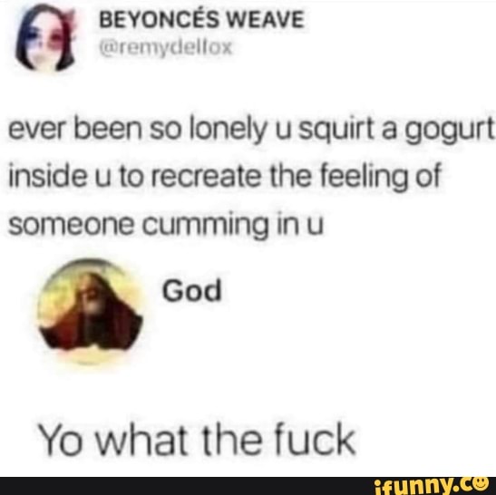 WEAVE
ever been so lonely u squirt a gogurt inside u to recreate the feeling of someone cumming in u
God
Yo what the fuck