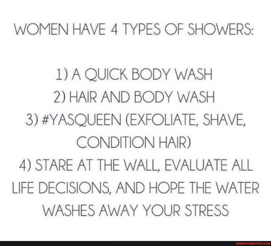WOMEN HAVE 4 TYPES OF SHOWERS:
1) A QUICK BODY WASH
2) HAIR AND BODY WASH
3) #YASQUEEN (EXFOLIATE, SHAVE,
CONDITION HAIR)
4) STARE AT THE WALL, EVALUATE ALL LIFE DECISIONS, AND HOPE THE WATER WASHES AWAY YOUR STRESS