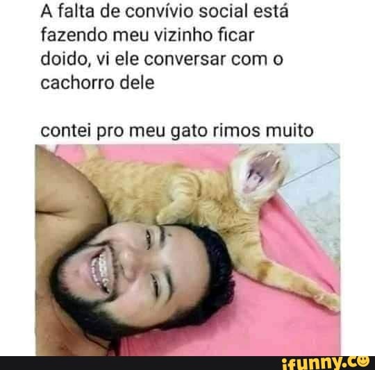 A falta de convívio social está fazendo meu vizinho ficar doido, vi ele conversar com o cachorro dele
contei pro meu gato rimos muito