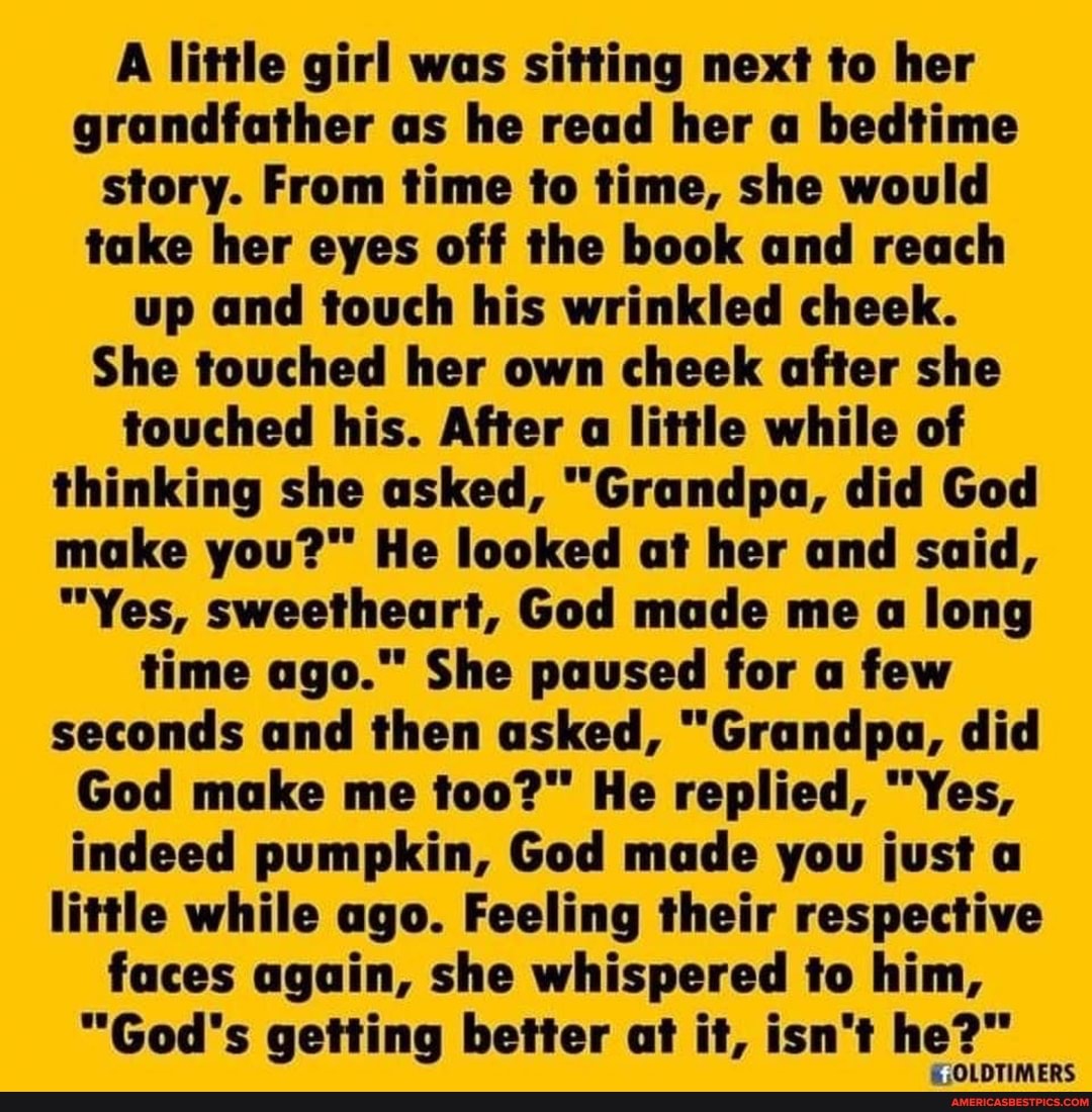 A little girl was sitting next to her grandfather as he read her a bedtime story. From time to time, she would take her eyes off the book and reach up and touch his wrinkled cheek.
She touched her own cheek after she touched his. After a little while of thinking she asked, "Grandpa, did God make He looked at her and said,
"Yes, sweetheart, God made me a long time ago." She paused for a few seconds and then asked, "Grandpa, did
God make me too?" He replied, "Yes, indeed pumpkin, God made you just a little while ago. Feeling their respective faces again, she whispered to him,
"God's getting better at it, isn't he?"
OLDTIMERS