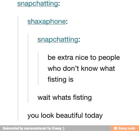 shaxaphone:
be extra nice to people
who don't know what
wait whats fisting
you look beautiful today