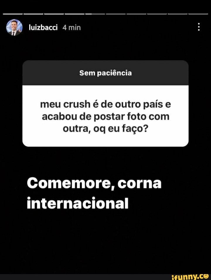 luizbacci 4 min
Sem paciência
meu crush é de outro pais e
acabou de postar foto com outra, oq eu faço?
Comemore, corna internacional