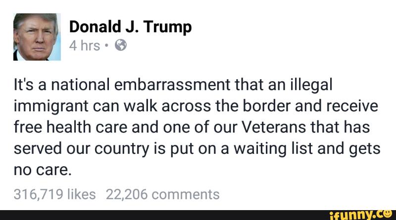 It's a national embarrassment that an illegal
immigrant can walk across the border and receive
free health care and one of our Veterans that has
served our country is put on a waiting list and gets
no care.
316,719 likes 22,206 comments