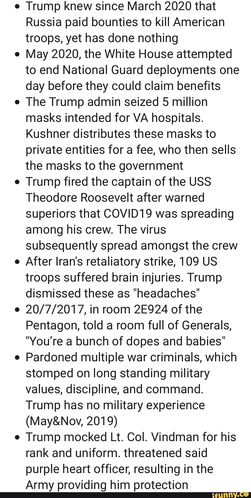 Trump knew since March 2020 that
Russia paid bounties to kill American
troops, yet has done nothing
May 2020, the White House attempted
to end National Guard deployments one
day before they could claim benefits
The Trump admin seized 5 million
masks intended for VA hospitals.
Kushner distributes these masks to
private entities for a fee, who then sells
the masks to the government
Trump fired the captain of the USS
Theodore Roosevelt after warned
superiors that COVID19 was spreading
among his crew. The virus
subsequently spread amongst the crew
After Iran's retaliatory strike, 109 US
troops suffered brain injuries. Trump
dismissed these as "headaches"
20/7/2017, in room 2E924 of the
Pentagon, told a room full of Generals,
"You're a bunch of dopes and babies"
Pardoned multiple war criminals, which
stomped on long standing military
values, discipline, and command.
Trump has no military experience
Trump mocked Lt. Col. Vindman for his
rank and uniform. threatened said
purple heart officer, resulting in the
Army providing him protection