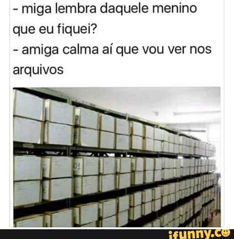 miga lembra daquele menino
que eu fiquei?
amiga calma aí que vou ver nos
arquivos