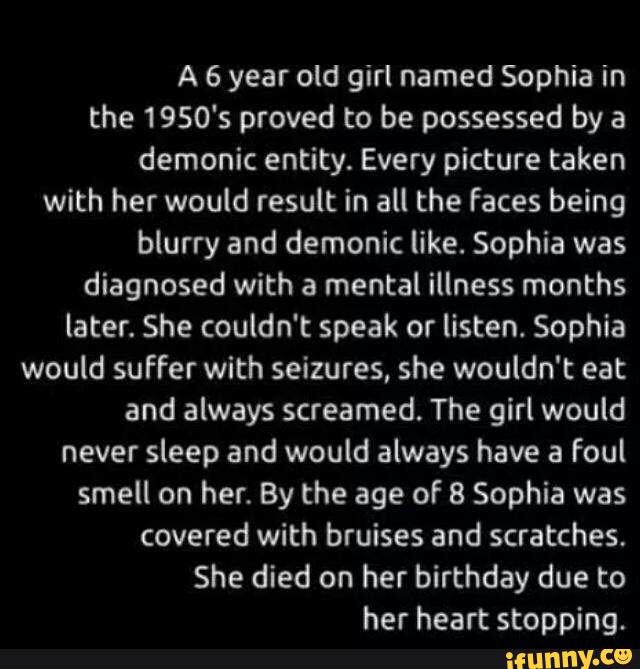 A 6 year old girl named Sophia in
the 1950's proved to be possessed by a
demonic entity. Every picture taken
with her would result in all the faces being
blurry and demonic like. Sophia was
diagnosed with a mental illness months
later. She couldn't speak or listen. Sophia
would suffer with seizures, she wouldn't eat
and always screamed. The girl would
never sleep and would always have a foul
smell on her. By the age of 8 Sophia was
birthday
her heart stopping.