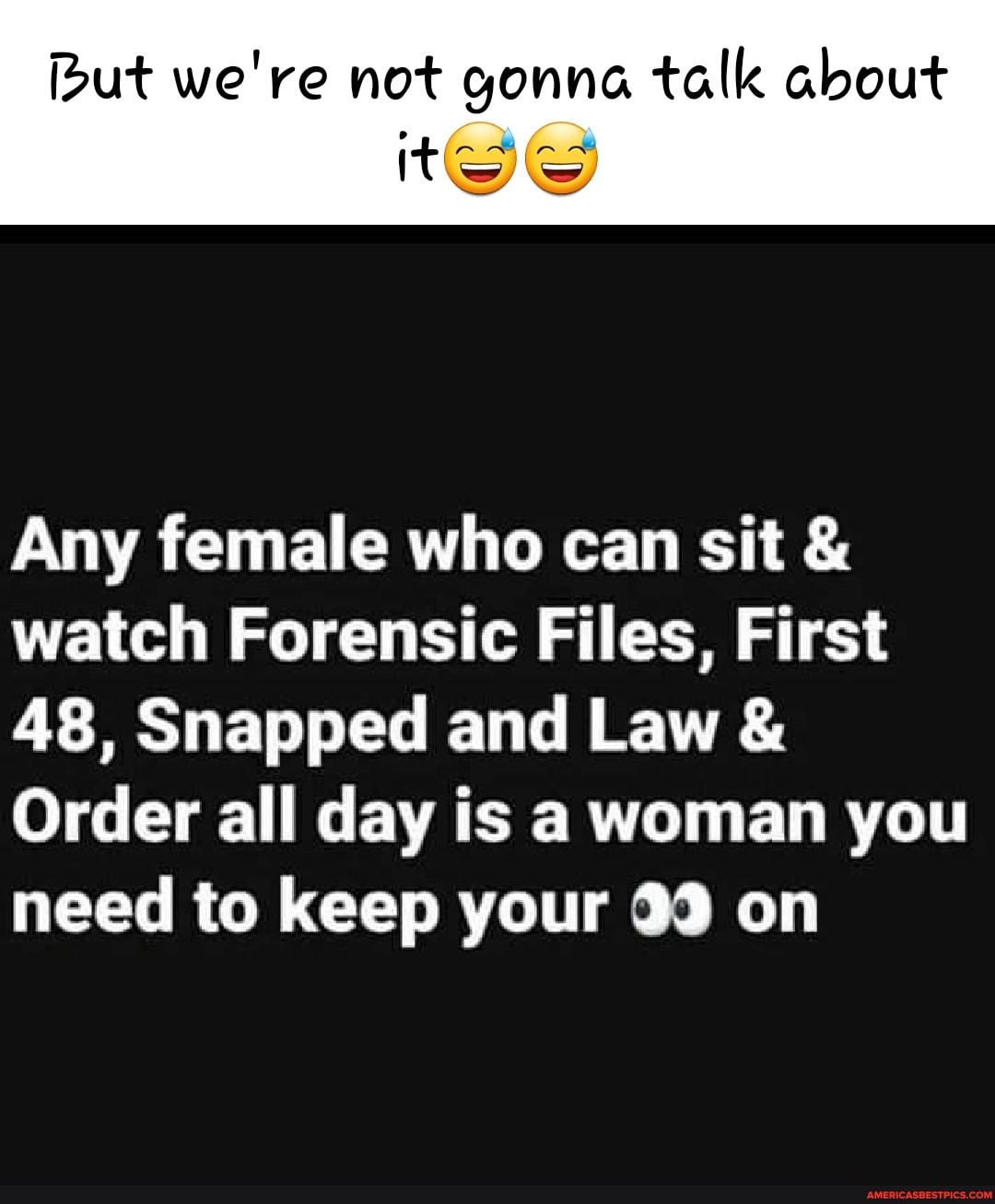ut we're not gonna talk about tee
Any female who can sit & watch Forensic Files, First
AS, Snapped and Law &
Order all day is a woman you need to keep your 33 on