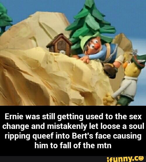 Ernie was still getting used to the sex
change and mistakenly let loose a soul
ripping queef into Ben's face causing
him to fall of the mtn - Ernie was still getting used to the sex change and mistakenly let loose a soul ripping queef into Bert's face causing him to fall of the mtn
