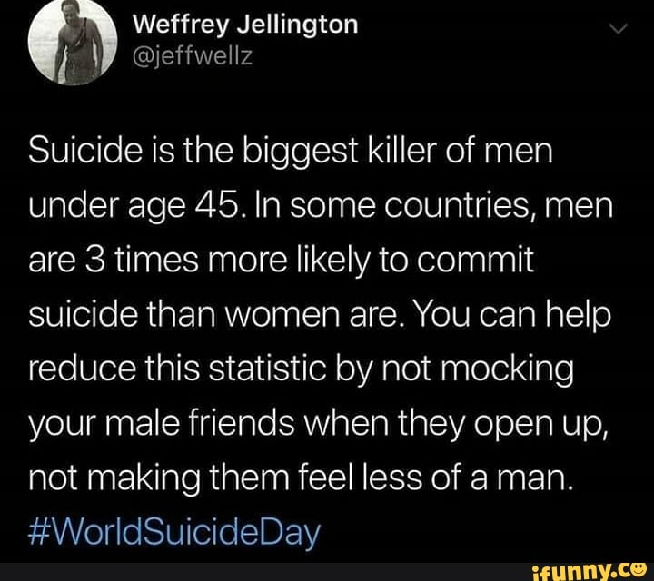 Suicide is the biggest killer of men
under age 45. In some countries, men
are 3 times more likely to commit
suicide than women are. You can help
reduce this statistic by not mocking
your male friends when they open up,
not making them feel less of a man.
#WorldSuicideDay