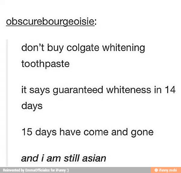 obscurebourgeoisie;
don't buy colgate whitening
toothpaste
it says guaranteed whiteness in 14
days
15 days have come and gone
and i am still asian