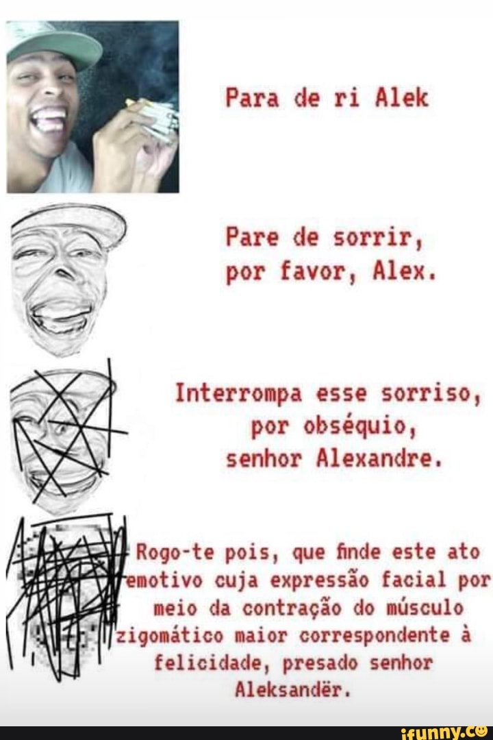 Para de ri Alek
Pare de sorrir, por favor, Alex.
Interrompa esse sorriso, por obséquio, senhor Alexandre,
Rogo- te pois, que finde este ato motivo cuja expressão facial por meio da contração do músculo zigomático maior correspondente à felicidade, presado senhor
Aleksandêr,