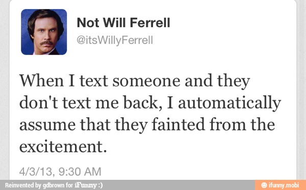 When I text someone and
they
don't text me
back, I automatically
assume
that they fainted from the
excitement.