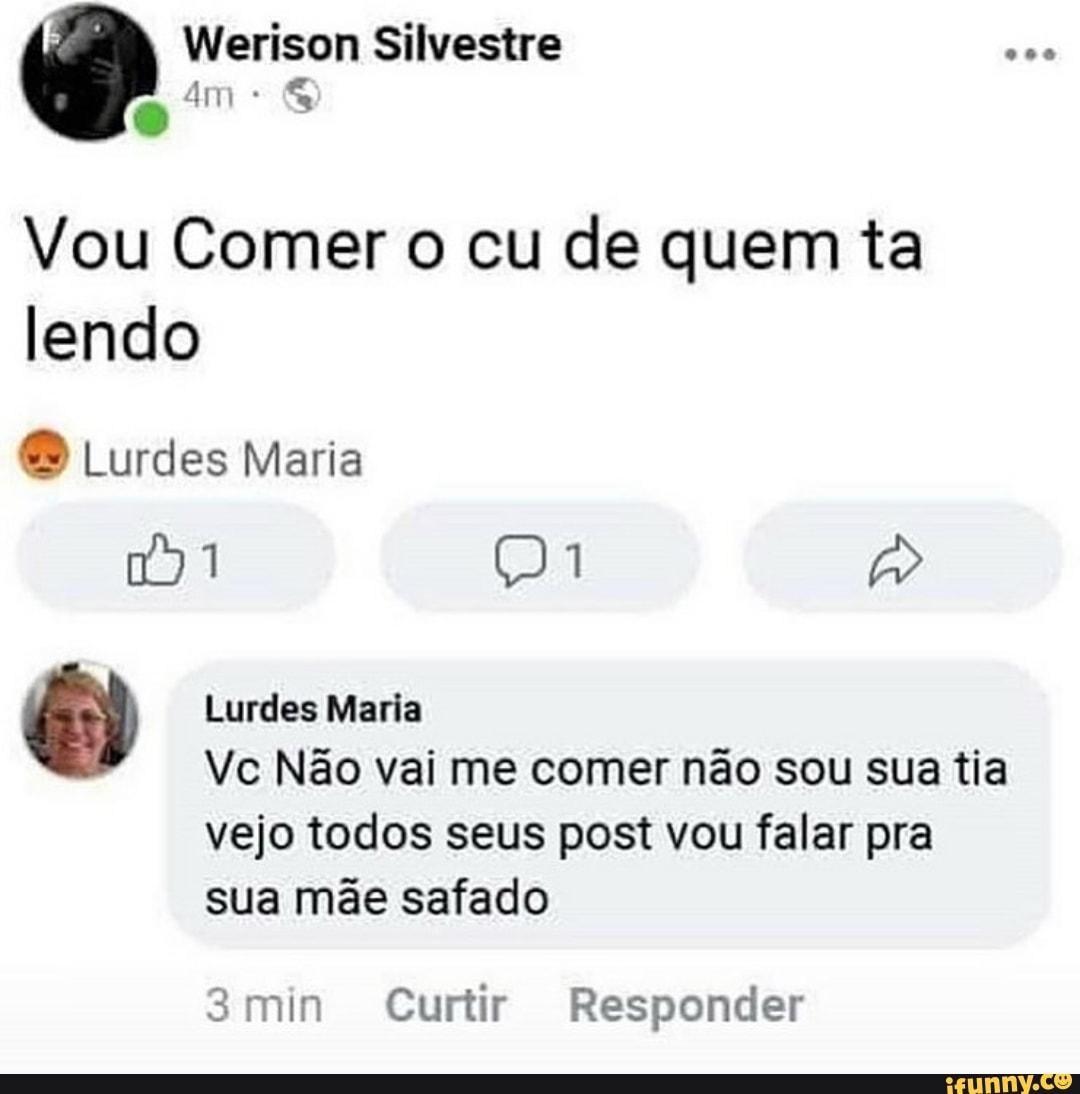 Vou Comer o cu de quem ta
lendo
O Lurdes Maria Lurdes Maria
Vc Não vai me comer não sou sua tia
vejo todos seus post vou falar pra
sua mãe safado
3min Curtir Responder