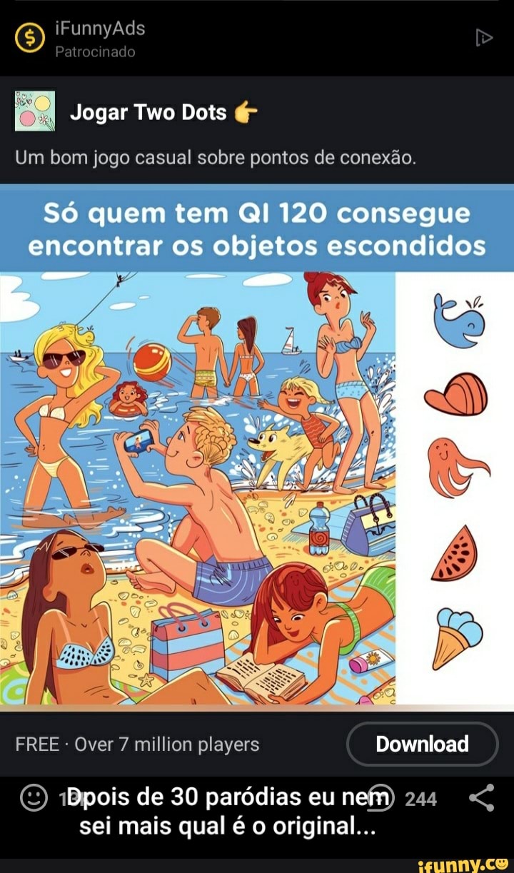 iFunnyÃds
Patr nado
Jogar Two Dois é-
Um bom jogo casual sobre pontos de conexão
Só quem tem QI 120 consegue encontrar os objetos escondidos
FREE - Over 7 million players Download
Download
iBpois de 30 paródias eu nem 244
sei mais qual é o original...