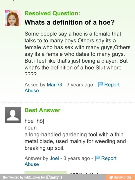 Resolved Question:
Whats a definition of a hoe?
Some people say a hoe is a female that
talks to to many boys,Others say its a
female who has sex with many guys,Others
say its a female who dates to many guys.
But i feel like that's just being a player. But
what's the definition of a hoe,Slut,whore
2227
Asked by Mari G
3 years ago ™ Report
Abuse
a long-handled gardening tool with a thin
metal blade, used mainly for weeding and
breaking up soil.
Answer by Joel 3 years ago Report
Abuse