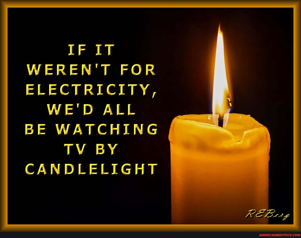 IF IT WEREN'T FOR ELECTRICITY,
WE'D ALL
BE WATCHING TV BY CANDLELIGHT