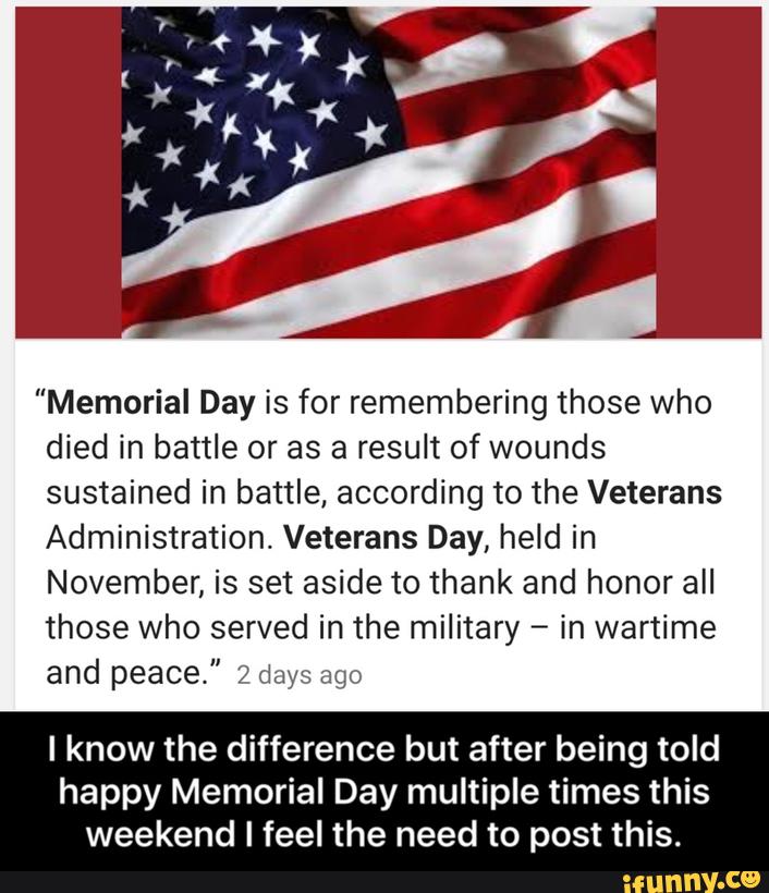 "Memorial Day is for remembering those who
died in battle or as a result of wounds
sustained in battle, according to the Veterans
Administration. Veterans Day, held in
November, is set aside to thank and honor all
those who served in the military -
in wartime
and peace." 2 days ago
I know the difference but after being told
happy Memorial Day multiple times this
weekend I feel the need to post this. - I know the difference but after being told happy Memorial Day multiple times this weekend I feel the need to post this.