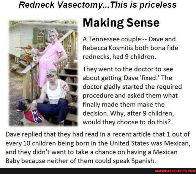 Redneck Vasectomy... is priceless
Making Sense
A Tennessee couple Dave and
Rebecca Kosmitis both bona fide rednecks, had 9 children.
They went to the doctor to see about getting Dave 'fixed.' The doctor gladly started the required
Procedure and asked them what finally made them make the decision. Why, after 9 children, would they choose to do this?
Dave replied that they had read in a recent article that 1 out of every 10 children being born in the United States was Mexican,
and they didn't want to take a chance on having a Mexican
Rahu herace neither af them criild cnaak Cnanich
