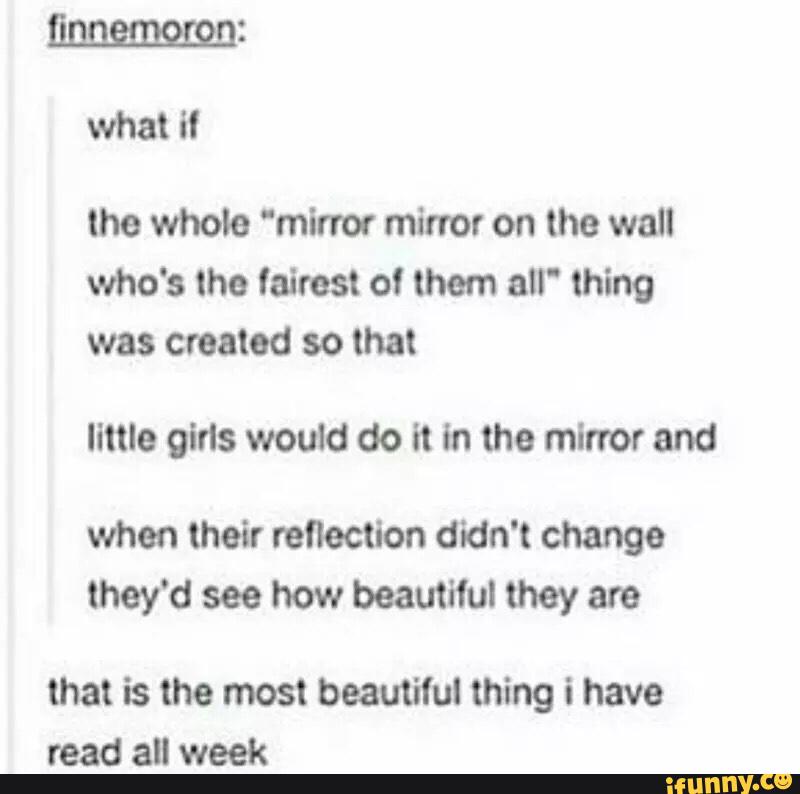 what il
the whole "mirror mirror on the wall
who's Ihe (aires: at them all" thing
was created so that
little girls would do « m the minor and
when their reflection didn't change
they'd see how beautiful they are
that is the most beautiful thing i have
read all week