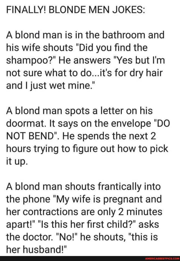 FINALLY! BLONDE MEN JOKES:
A blond man is in the bathroom and his wife shouts "Did you find the shampoo?" He answers "Yes but I'm not sure what to do...it's for dry hair and I just wet mine."
A blond man spots a letter on his doormat. It says on the envelope "DO NOT BEND". He spends the next 2 hours trying to figure out how to pick it up.
A blond man shouts frantically into the phone "My wife is pregnant and her contractions are only 2 minutes apart!" "Is this her first child?" asks
the doctor. "No!" he shouts, "this is har hiichanggI"