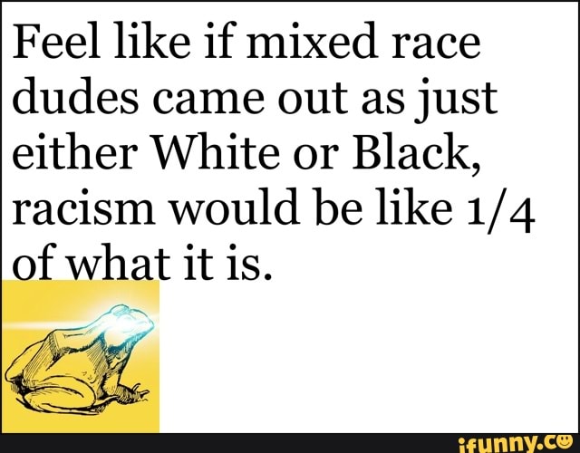 Feel like if mixed race
dudes came out as just
either White or
Black,
racism would be like 1/4
of what it is.