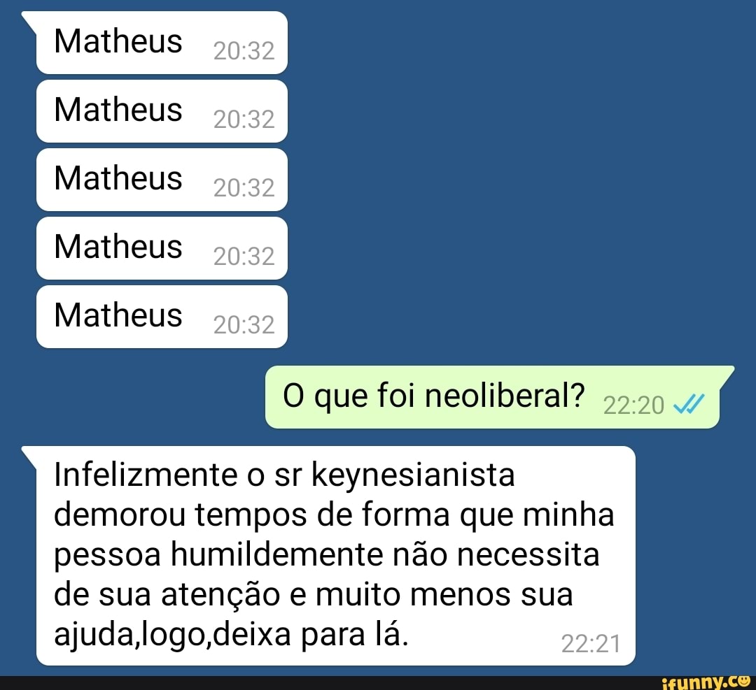 Matheus
5927
Matheus
5952
Matheus
5922
Matheus
5927
Matheus
20:32
O que foi neoliberal? 55-99
Infelizmente o sr keynesianista
demorou tempos de forma que minha
pessoa humildemente nao necessita
de sua atenção e muito menos sua
ajuda,logo,deixa para lá.