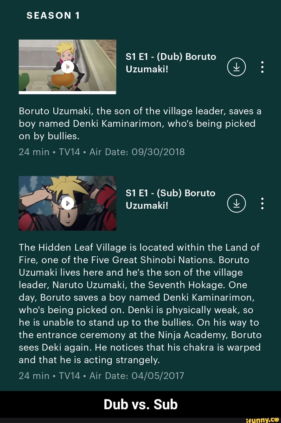 SEASON 1
Uzumaki!
$1 - (Dub) Boruto
Boruto Uzumaki, the son of the village leader, saves a boy named Denki Kaminarimon, who's being picked on by bullies.
24 min TV14 Air Date:
Uzumaki!
$1 - (Sub) Boruto
The Hidden Leaf Village is located within the Land of
Fire, one of the Five Great Shinobi Nations. Boruto
Uzumaki lives here and he's the son of the village leader, Naruto Uzumaki, the Seventh Hokage. One day, Boruto saves a boy named Denki Kaminarimon, who's being picked on. Denki is physically weak, so he is unable to stand up to the bullies. On his way to the entrance ceremony at the Ninja Academy, Boruto sees Deki again. He notices that his chakra is warped and that he is acting strangely.
24 min TV14 Air Date:
Dub vs. Sub - Dub vs. Sub