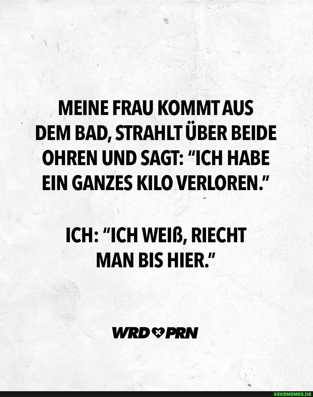 MEINE FRAU KOMMT AUS DEM BAD, STRAHLT ÜBER BEIDE OHREN UND SAGT: "ICH HABE EIN GANZES KILO VERLOREN."
ICH: "ICH WEIß, RIECHT MAN BIS HIER."
WRDYPRN