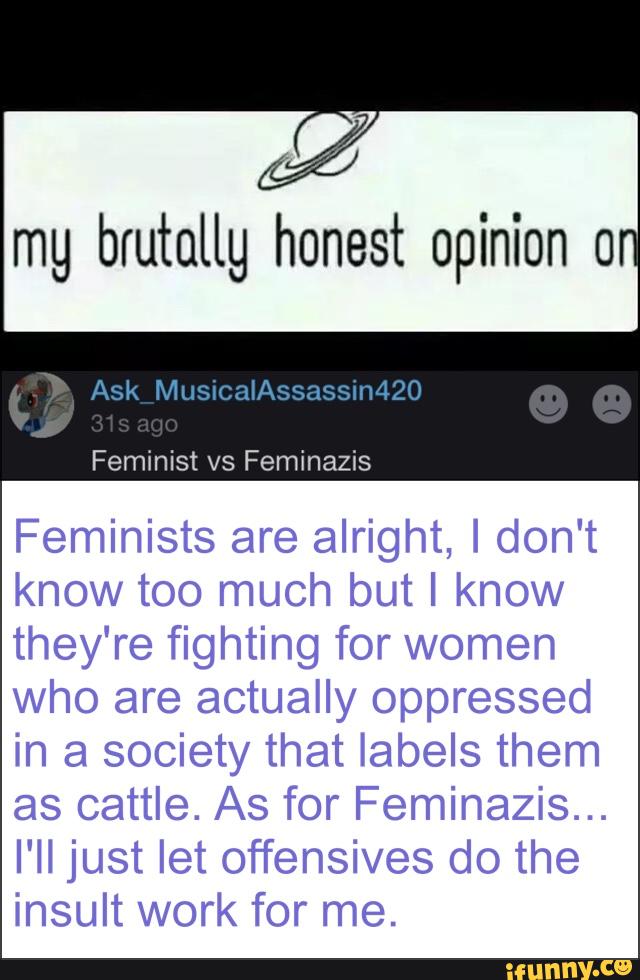 mg brutallg honest opinion 0
Feminists are alright, Idon't
know too much but I know
they're fighting for women
Who are actually oppressed
in a society that labels them
as cattle. As for Feminazis...
I'll just let offensives do the
insult work for me.