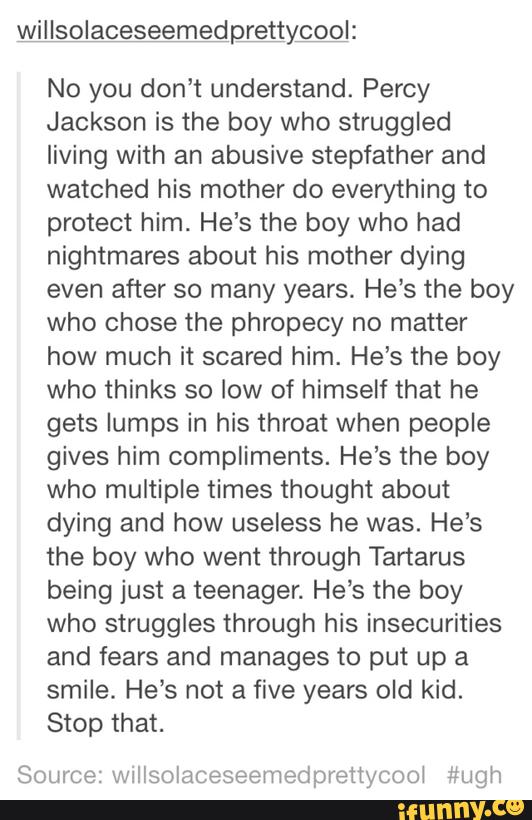 pfiycool:
No you don’t understand. Percy
Jackson is the boy who struggled
living with an abusive stepfather and
watched his mother do everything to
protect him. He’s the boy who had
nightmares about his mother dying
even after so many years. He’s the boy
who chose the phropecy no matter
how much it scared him. He‘s the boy
who thinks so low of himself that he
gets lumps in his throat when people
gives him compliments. He‘s the boy
who multiple times thought about
dying and how useless he was. He’s
the boy who went through Tartarus
being just a teenager. He’s the boy
who struggles through his insecurities
and fears and manages to put up a
smile. He's not a five years old kid.
Stop that.