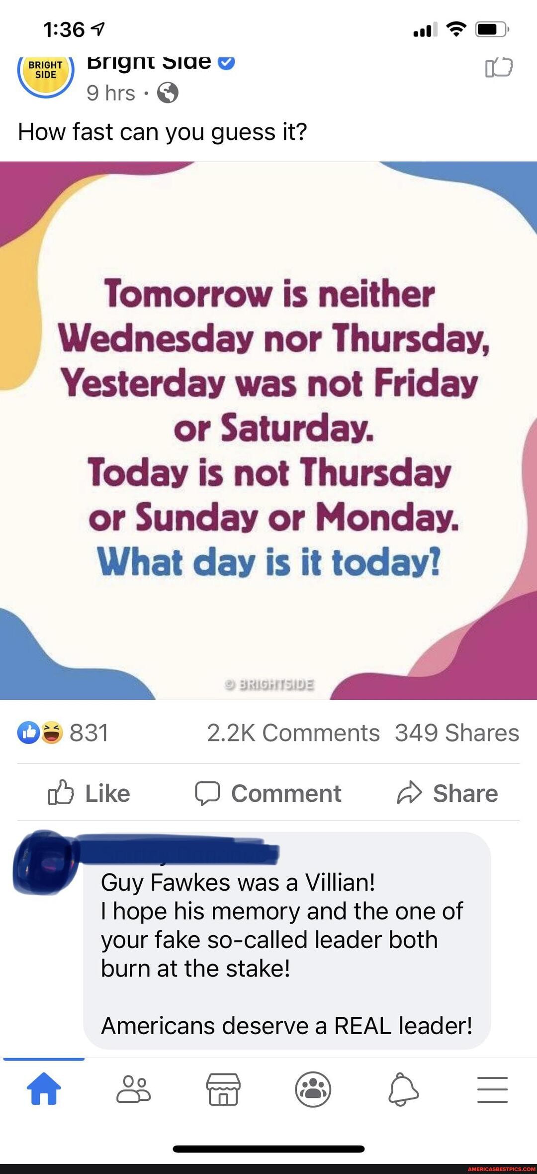 BRIGHT
al
How fast can you guess it?
TF CON
Tomorrow is neither
Wednesday nor Thursday,
Yesterday was not Friday
or Saturday.
Today is not Thursday or Sunday or Monday.
What day is it today?
Os 831 2.2K Comments 349 Shares
Like Comment Share
Guy Fawkes was a Villian!
I hope his memory and the one of your fake so-called leader both burn at the stake!
Americans deserve a REAL leader!
ff SSS & O =