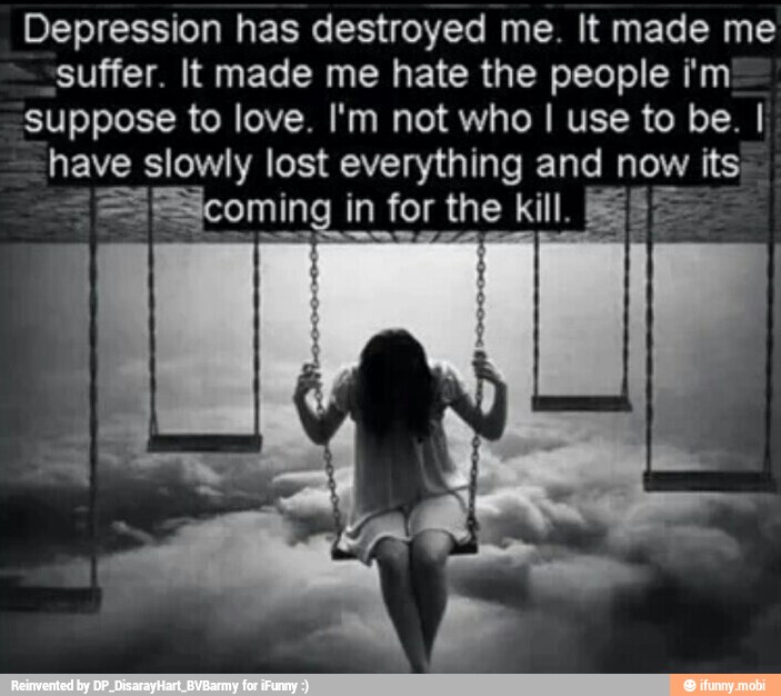 Depression has destroyed me. It made me
suffer. It made me hate the people i'm
suppose to love. I'm not who I use to be. I
have slowly lost everything and a its