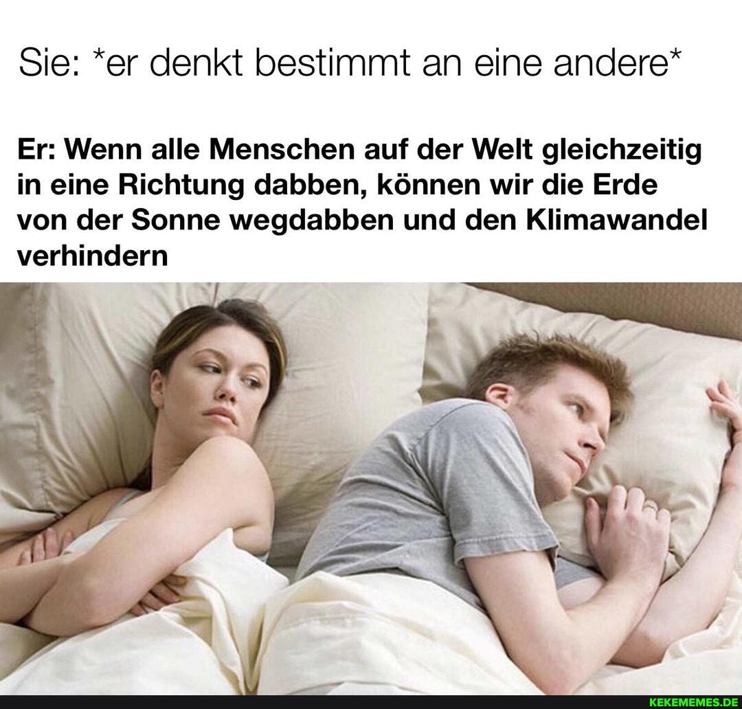Sie: *er denkt bestimmt an eine andere*
Er: Wenn alle Menschen auf der Welt gleichzeitig in eine Richtung dabben, können wir die Erde von der Sonne wegdabben und den Klimawandel verhindern