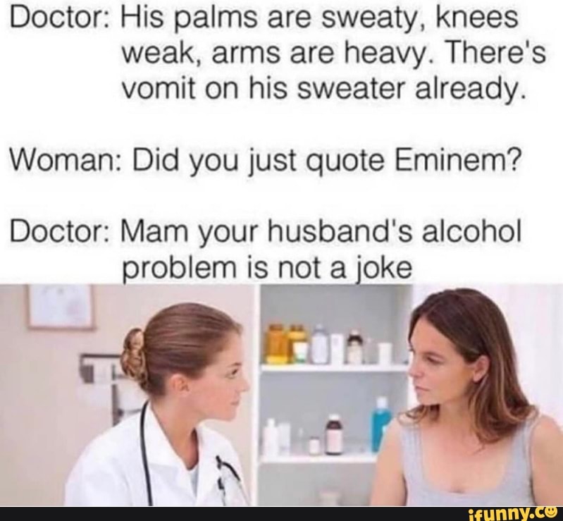 Doctor: His palms are sweaty, knees weak, arms are heavy. There's vomit on his sweater already.
Woman: Did you just quote Eminem?
Doctor: Mam your husband's alcohol problem is not a joke