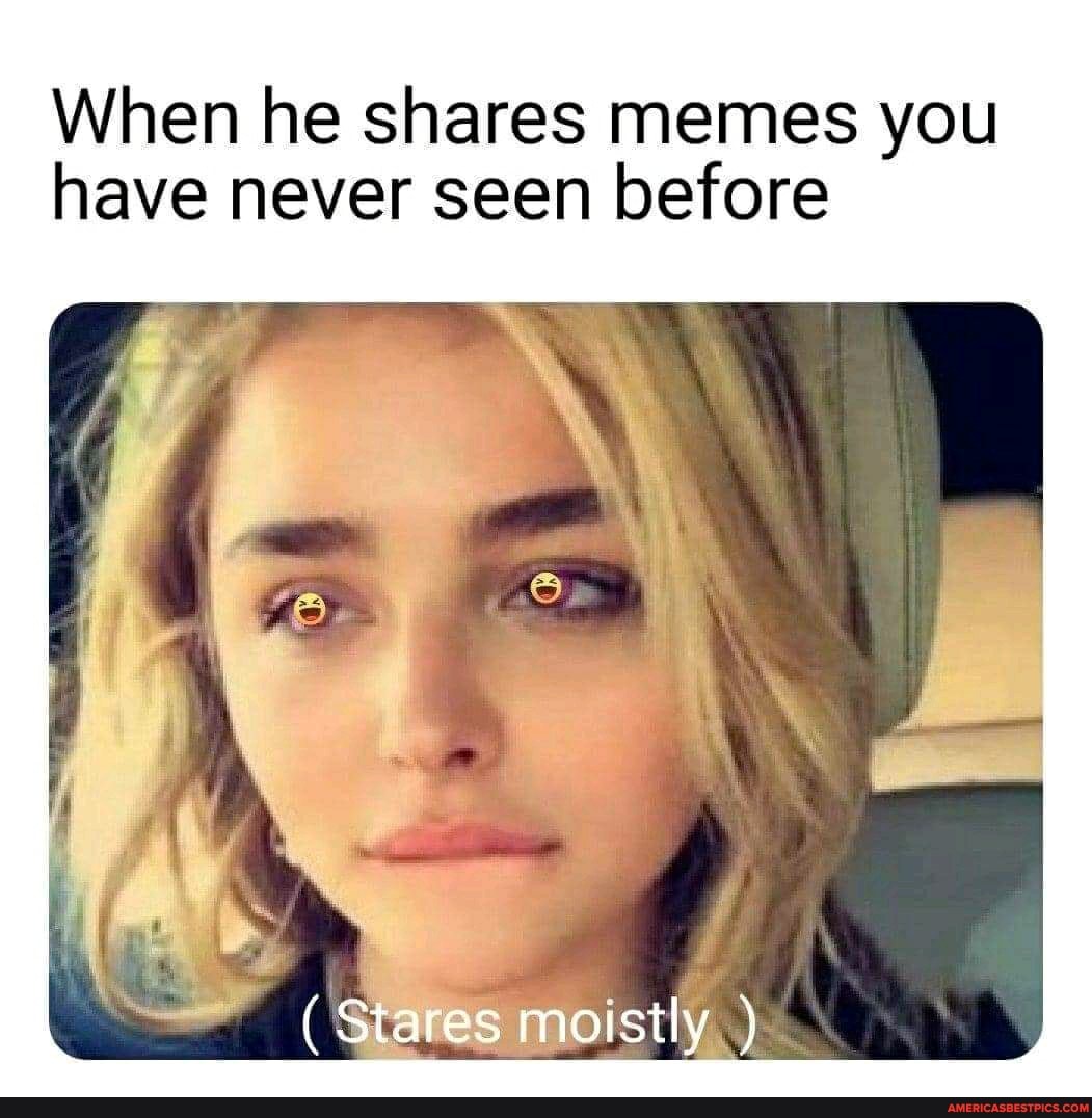 When he shares memes you have never seen before
(Stares moistly )