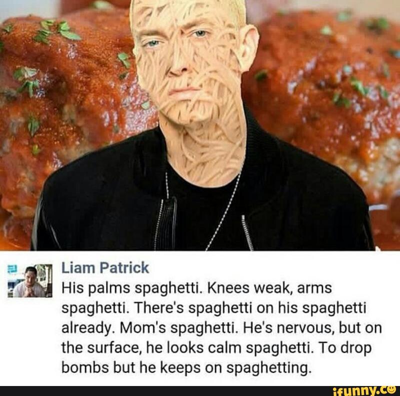 &
Liam Patrick
.
,
.4
His palms spaghetti. Knees weak, arms
spaghetti. There's spaghetti on his spaghetti
already. Mom‘s spaghetti. He's nervous, but on
the surface, he looks calm spaghetti. To drop
bombs but he keeps on spaghetting.