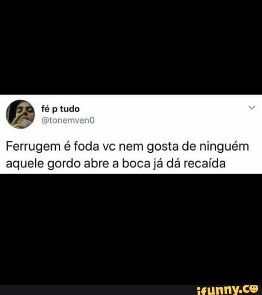 Ferrugem é foda vc nem gosta de ninguém
aquele gordo abre a boca já dá recaída