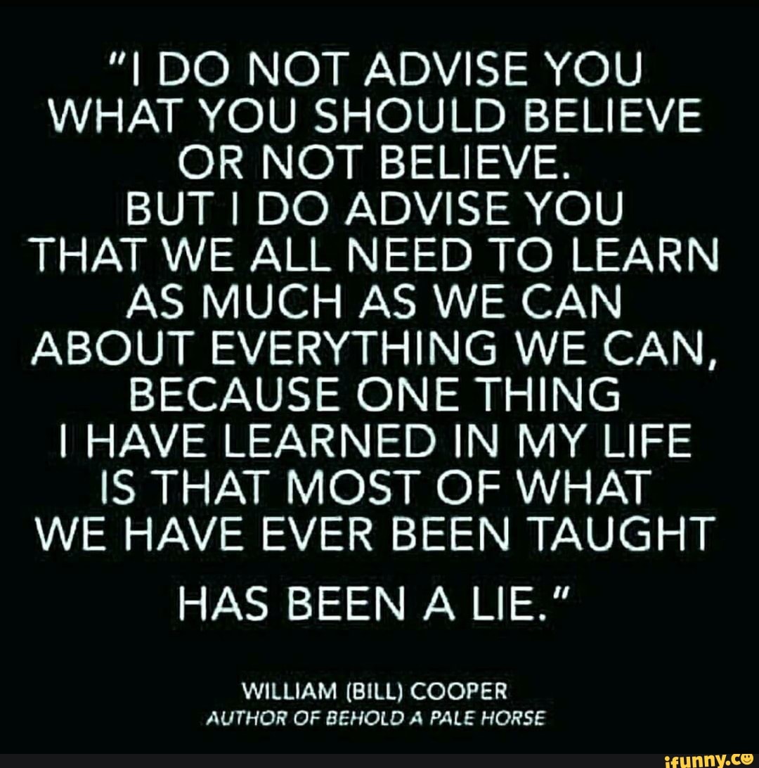 "I DO NOT ADVISE YOU WHAT YOU SHOULD BELIEVE OR NOT BELIEVE.
BUT I DO ADVISE YOU THAT WE ALL NEED TO LEARN AS MUCH AS WE CAN ABOUT EVERYTHING WE CAN,
BECAUSE ONE THING I HAVE LEARNED IN MY LIFE IS THAT MOST OF WHAT WE HAVE EVER BEEN TAUGHT
HAS BEEN A LIE."
WILLIAM (BILL) COOPER AUTHOR OF BEHOLD A PALE HORSE