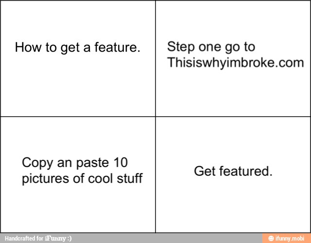 How to get a feature. Step one go to
Thisiswhyimbroke.com
Copy an paste 10
pictures of cool stuff
Get featured.