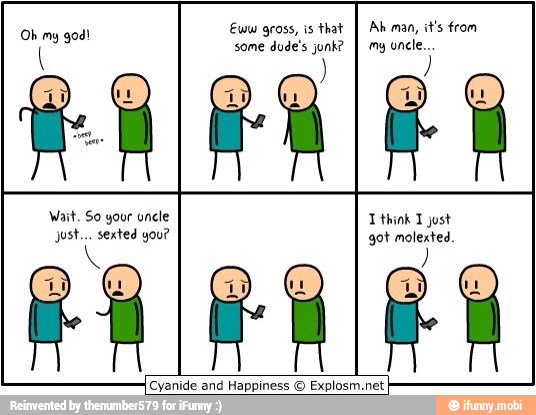 Eww gross, is that
I Ah man, it's from
some dude's junk?
I my uncle..
Oh my god!
Wait, So your uncle T think T just
ost. you? got nes
[Cyanide and
Happiness © Explosm.net
I