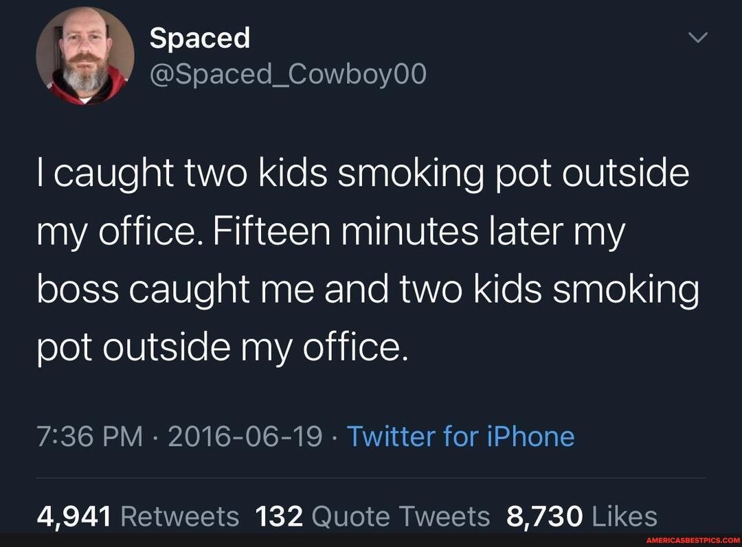 Spaced
@Spaced_Cowboy00
I caught two kids smoking pot outside my office. Fifteen minutes later my boss caught me and two kids smoking pot outside my office
PM 2016-06-19 Twitter for iPhone
4,941 132 8,730