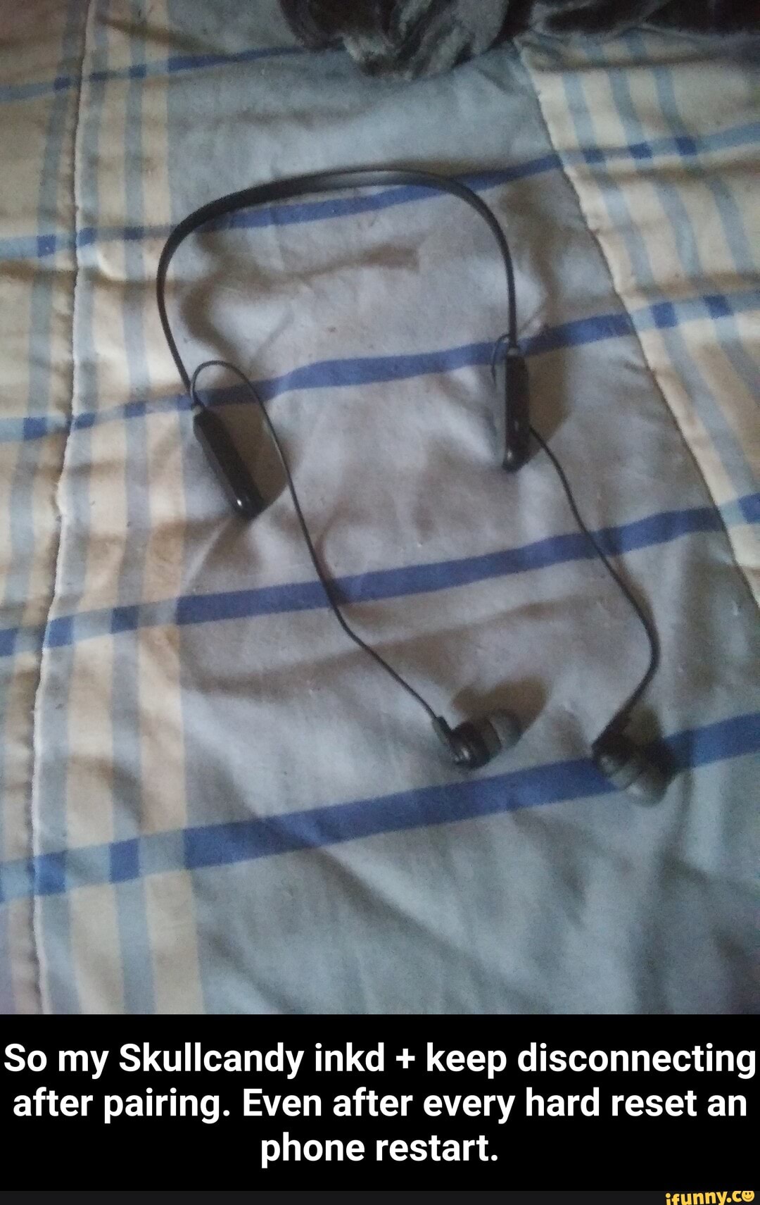 So my Skullcandy inkd keep disconnecting
after pairing. Even after every hard reset an
phone restart. - So my Skullcandy inkd + keep disconnecting after pairing. Even after every hard reset an phone restart.
