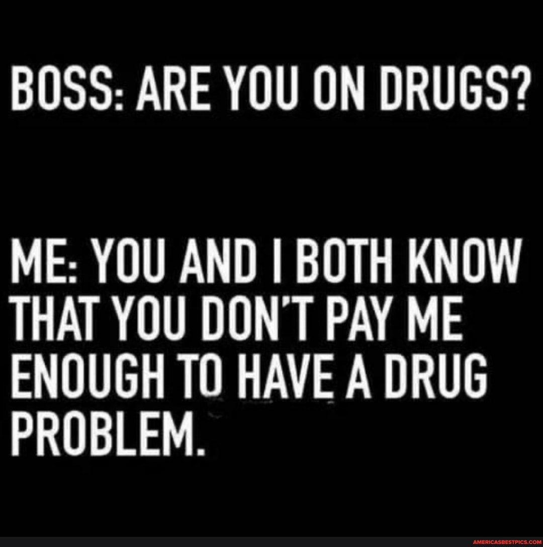 BOSS: ARE YOU ON DRUGS?
ME: YOU AND I BOTH KNOW THAT YOU DON'T PAY ME ENOUGH TO HAVE A DRUG PROBLEM.